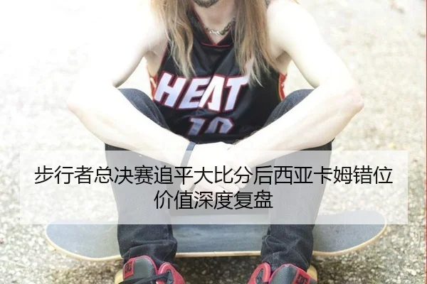 步行者总决赛追平大比分后西亚卡姆错位价值深度复盘